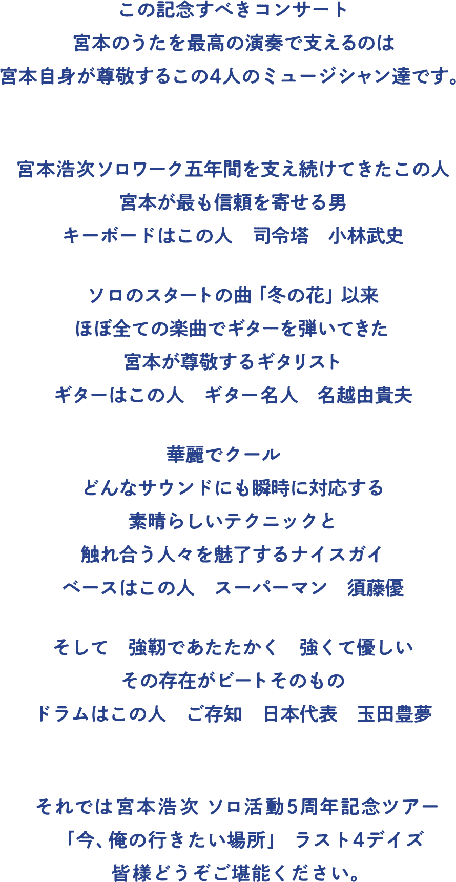 宮本浩次「ソロ活動5周年記念ツアー 今、俺の行きたい場所」も残すところ11月19日(火)・20日(水) 横浜・ぴあアリーナMM2デイズ、12月4日(水)・5日(木) 神戸・ワールド記念ホール2デイズの4本です。
この記念すべきコンサート　宮本のうたを最高の演奏で支えるのは　宮本自身が尊敬するこの4人のミュージシャン達です。
宮本浩次ソロワーク五年間を支え続けてきたこの人　宮本が最も信頼を寄せる男　キーボードはこの人　司令塔　小林武史
ソロのスタートの曲「冬の花」以来　ほぼ全ての楽曲でギターを弾いてきた　宮本が尊敬するギタリスト　ギターはこの人　ギター名人　名越由貴夫
華麗でクール　どんなサウンドにも瞬時に対応する　素晴らしいテクニックと　触れ合う人々を魅了するナイスガイ　ベースはこの人　スーパーマン　須藤優
そして　強靭であたたかく　強くて優しい　その存在がビートそのもの　ドラムはこの人　ご存知　日本代表　玉田豊夢
ラスト4本、宮本浩次「ソロ活動5周年記念ツアー 今、俺の行きたい場所」、みなさんどうぞお楽しみください。