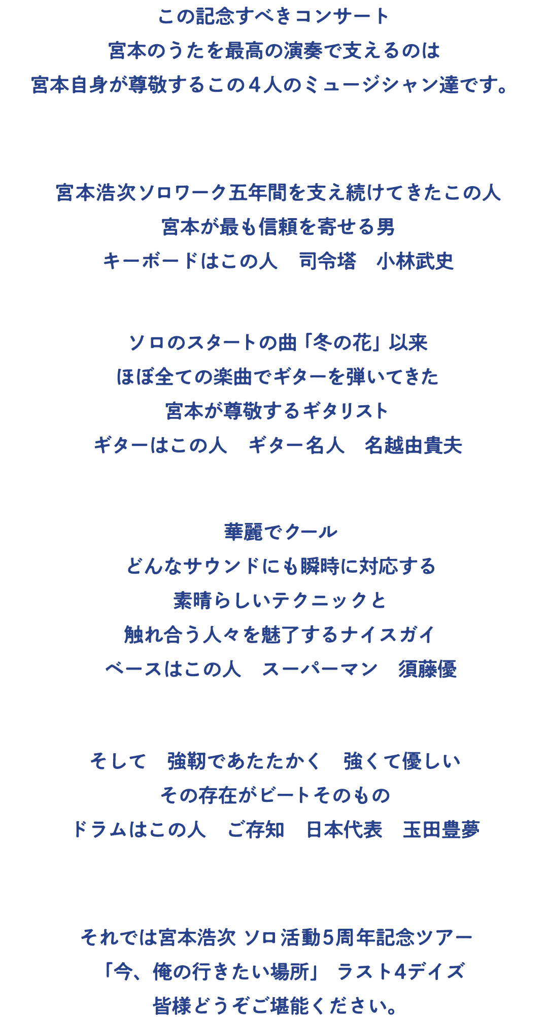 宮本浩次「ソロ活動5周年記念ツアー 今、俺の行きたい場所」も残すところ11月19日(火)・20日(水) 横浜・ぴあアリーナMM2デイズ、12月4日(水)・5日(木) 神戸・ワールド記念ホール2デイズの4本です。
この記念すべきコンサート　宮本のうたを最高の演奏で支えるのは　宮本自身が尊敬するこの4人のミュージシャン達です。
宮本浩次ソロワーク五年間を支え続けてきたこの人　宮本が最も信頼を寄せる男　キーボードはこの人　司令塔　小林武史
ソロのスタートの曲「冬の花」以来　ほぼ全ての楽曲でギターを弾いてきた　宮本が尊敬するギタリスト　ギターはこの人　ギター名人　名越由貴夫
華麗でクール　どんなサウンドにも瞬時に対応する　素晴らしいテクニックと　触れ合う人々を魅了するナイスガイ　ベースはこの人　スーパーマン　須藤優
そして　強靭であたたかく　強くて優しい　その存在がビートそのもの　ドラムはこの人　ご存知　日本代表　玉田豊夢
ラスト4本、宮本浩次「ソロ活動5周年記念ツアー 今、俺の行きたい場所」、みなさんどうぞお楽しみください。